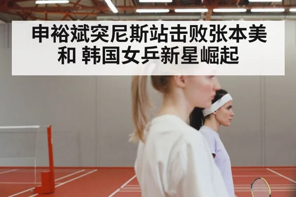 申裕斌突尼斯站击败张本美和 韩国女乒新星崛起